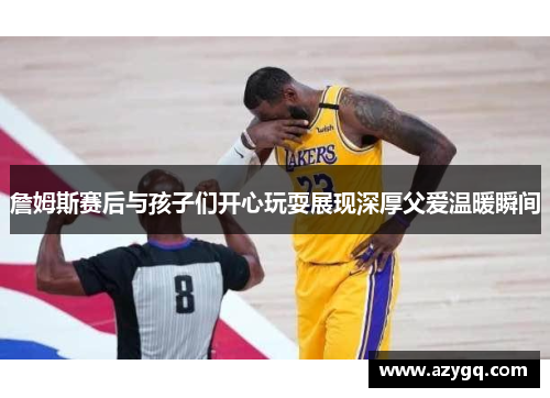 詹姆斯赛后与孩子们开心玩耍展现深厚父爱温暖瞬间