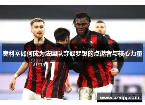 奥利塞如何成为法国队夺冠梦想的点燃者与核心力量