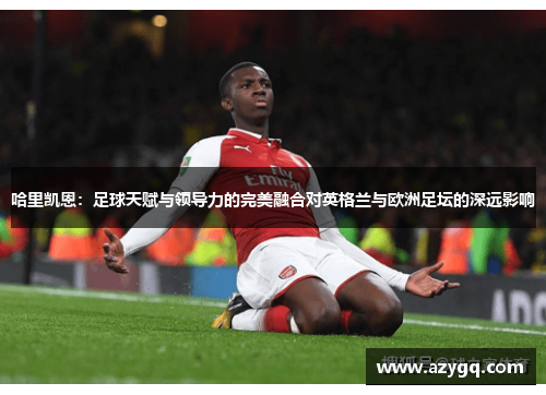 哈里凯恩：足球天赋与领导力的完美融合对英格兰与欧洲足坛的深远影响