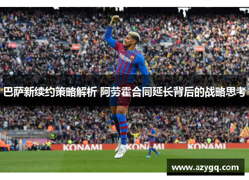 巴萨新续约策略解析 阿劳霍合同延长背后的战略思考