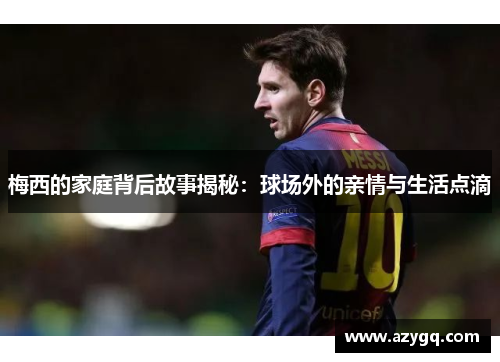 梅西的家庭背后故事揭秘：球场外的亲情与生活点滴