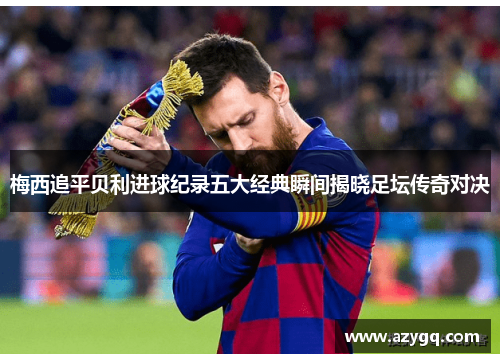 梅西追平贝利进球纪录五大经典瞬间揭晓足坛传奇对决